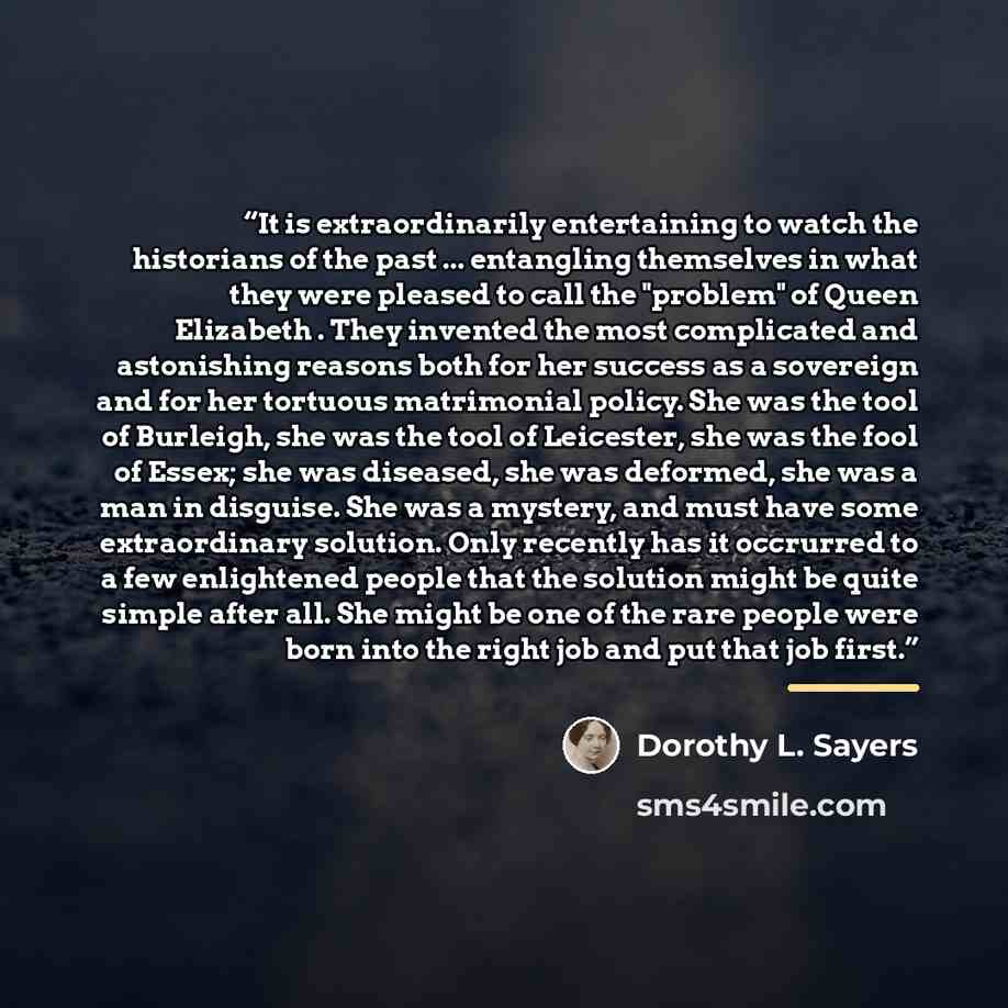 “It is extraordinarily entertaining to watch the historians of the past ... entangling themselves in what they were pleased to call the "problem" of Queen Elizabeth . They invented the most complicated and astonishing reasons both for her success as a sovereign and for her tortuous matrimonial…” quote by Dorothy L. Sayers
