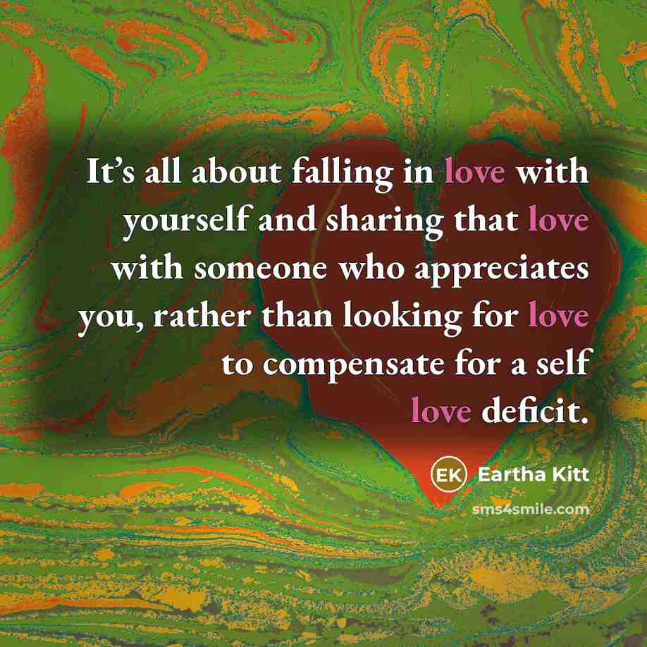 “It’s all about falling in love with yourself and sharing that love with someone who appreciates you, rather than looking for love to compensate for a self love deficit.” quote by Eartha Kitt