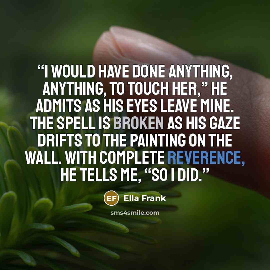 “I would have done anything, anything, to touch her,” he admits as his eyes leave mine. The spell is broken as his gaze drifts to the painting on the wall. With complete reverence, he tells me, “So I did.” quote by Ella Frank
