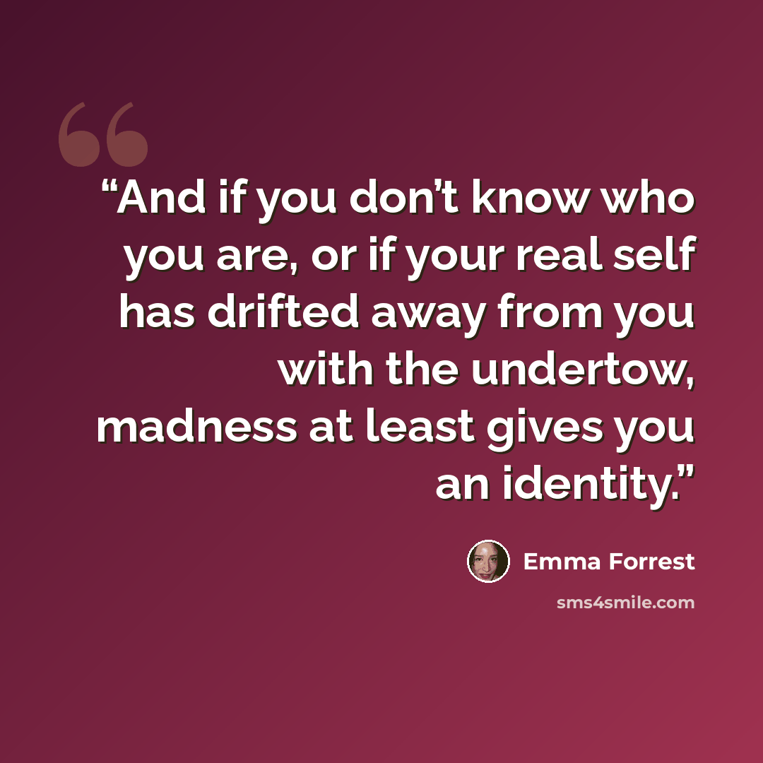 “And if you don’t know who you are, or if your real self has drifted away from you with the undertow, madness at least gives you an identity.” quote by Emma Forrest