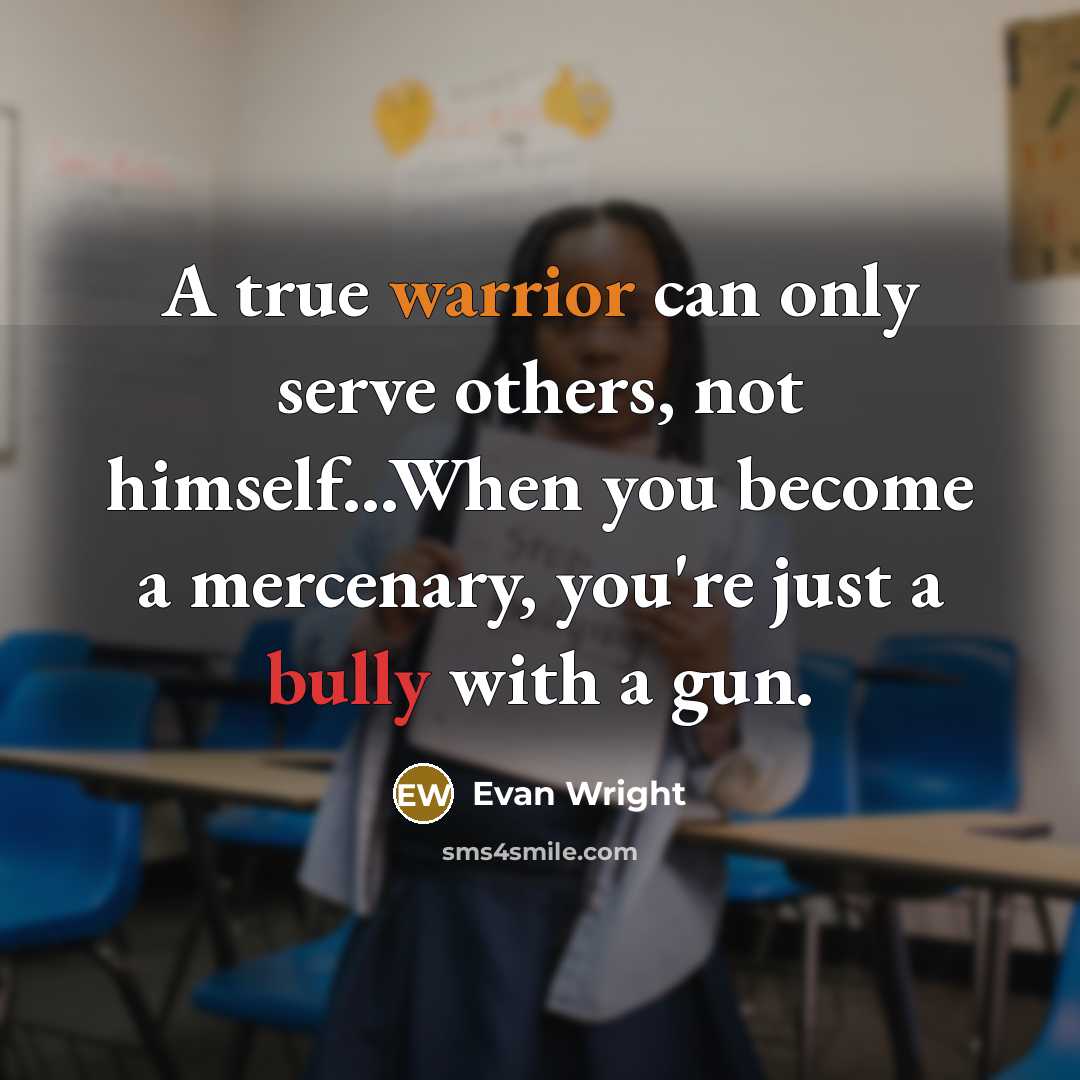 “A true warrior can only serve others, not himself...When you become a mercenary, you're just a bully with a gun.” quote by Evan Wright