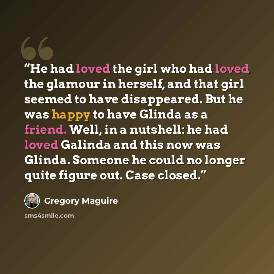 “He had loved the girl who had loved the glamour in herself, and that girl seemed to have disappeared. But he was happy to have Glinda as a friend. Well, in a nutshell: he had loved Galinda and this now was Glinda. Someone he could no longer quite figure out. Case closed.” quote by Gregory Maguire