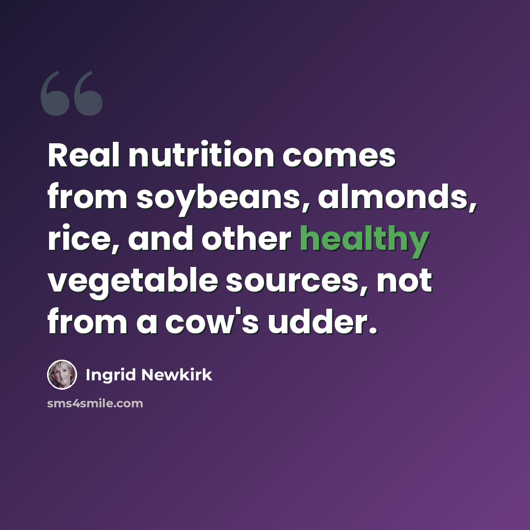 “Real nutrition comes from soybeans, almonds, rice, and other healthy vegetable sources, not from a cow's udder.” quote by Ingrid Newkirk