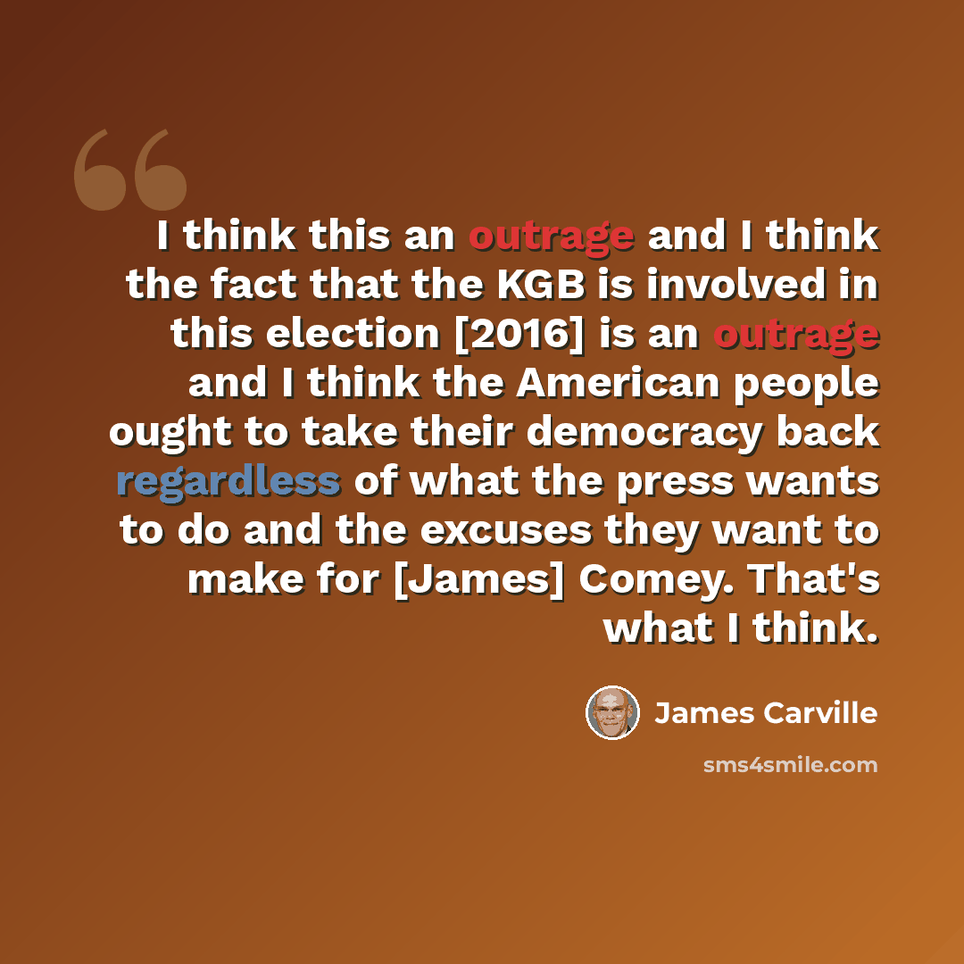 “I think this an outrage and I think the fact that the KGB is involved in this election [2016] is an outrage and I think the American people ought to take their democracy back regardless of what the press wants to do and the excuses they want to make for [James] Comey. That's what I think.” quote by James Carville