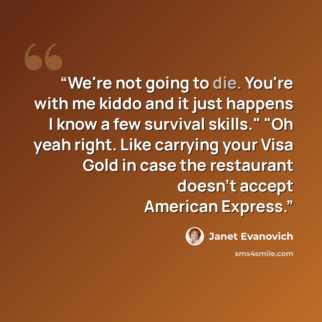 “We're not going to die. You're with me kiddo and it just happens I know a few survival skills." "Oh yeah right. Like carrying your Visa Gold in case the restaurant doesn't accept American Express.” quote by Janet Evanovich