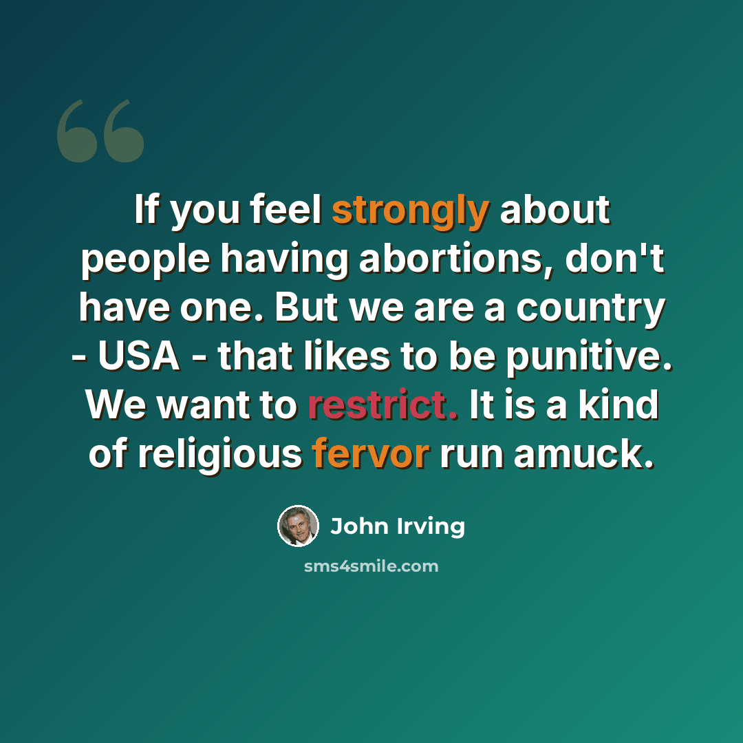 “If you feel strongly about people having abortions, don't have one. But we are a country - USA - that likes to be punitive. We want to restrict. It is a kind of religious fervor run amuck.” quote by John Irving