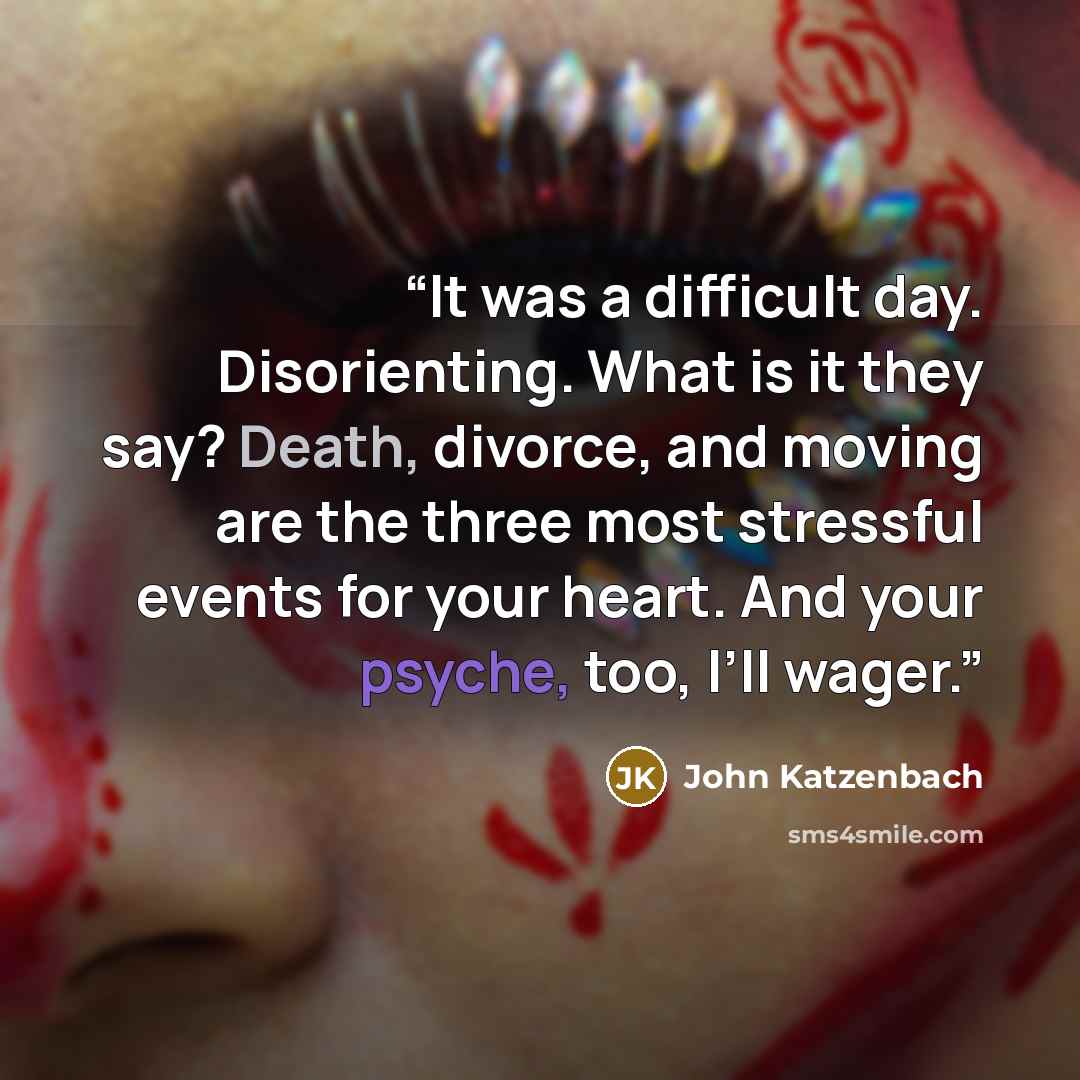“It was a difficult day. Disorienting. What is it they say? Death, divorce, and moving are the three most stressful events for your heart. And your psyche, too, I’ll wager.” quote by John Katzenbach