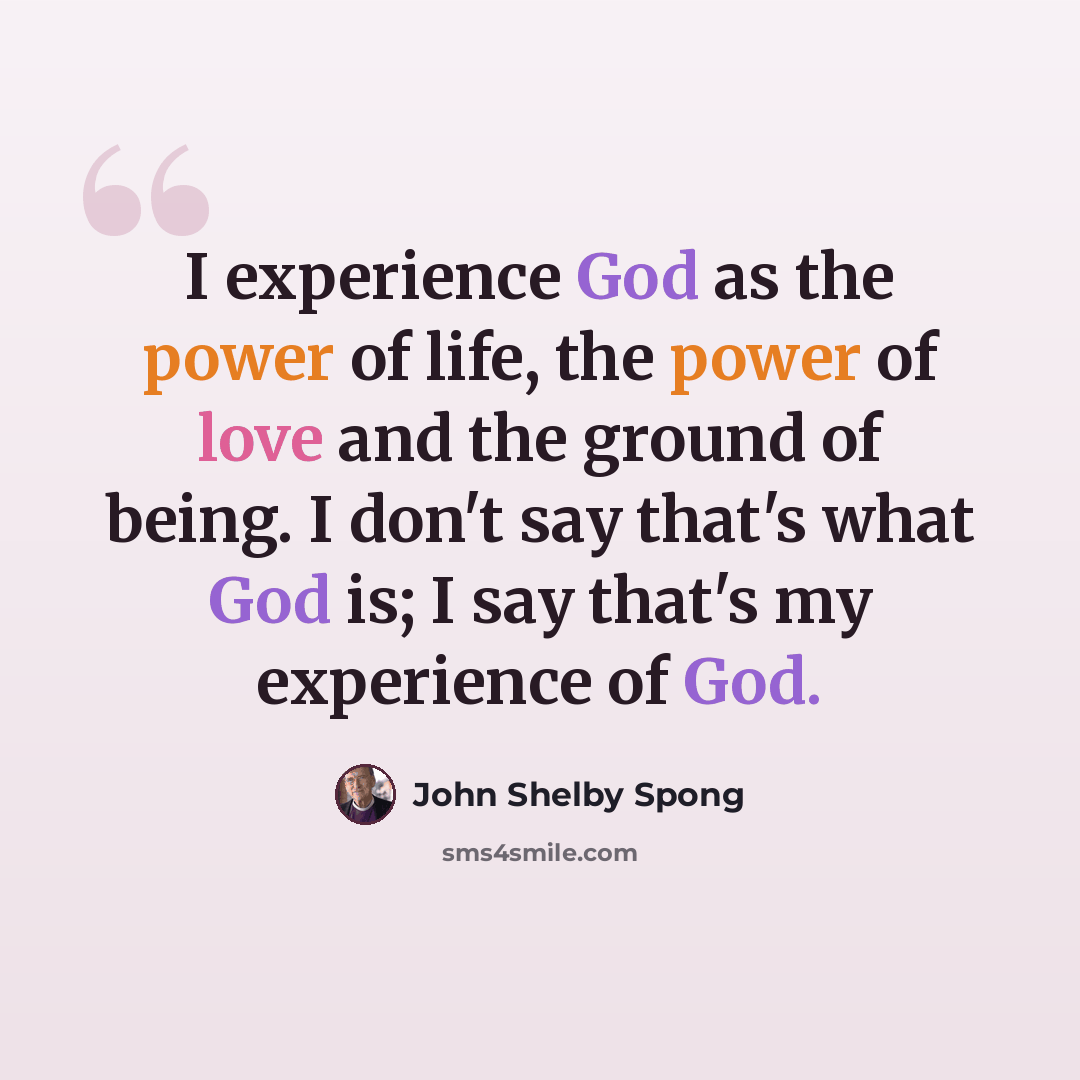 “I experience God as the power of life, the power of love and the ground of being. I don't say that's what God is; I say that's my experience of God.” quote by John Shelby Spong