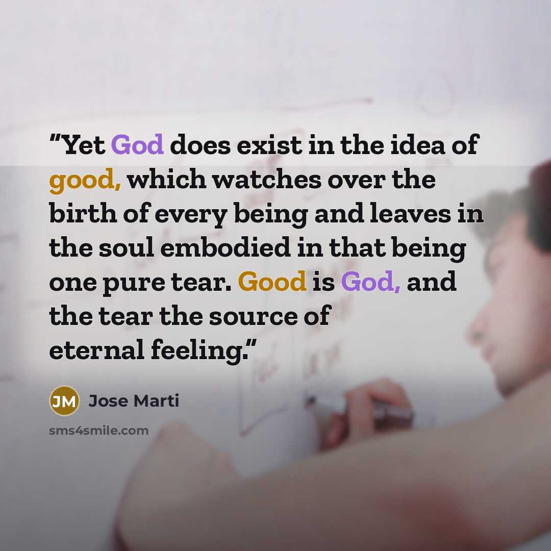 “Yet God does exist in the idea of good, which watches over the birth of every being and leaves in the soul embodied in that being one pure tear. Good is God, and the tear the source of eternal feeling.” quote by José Martí