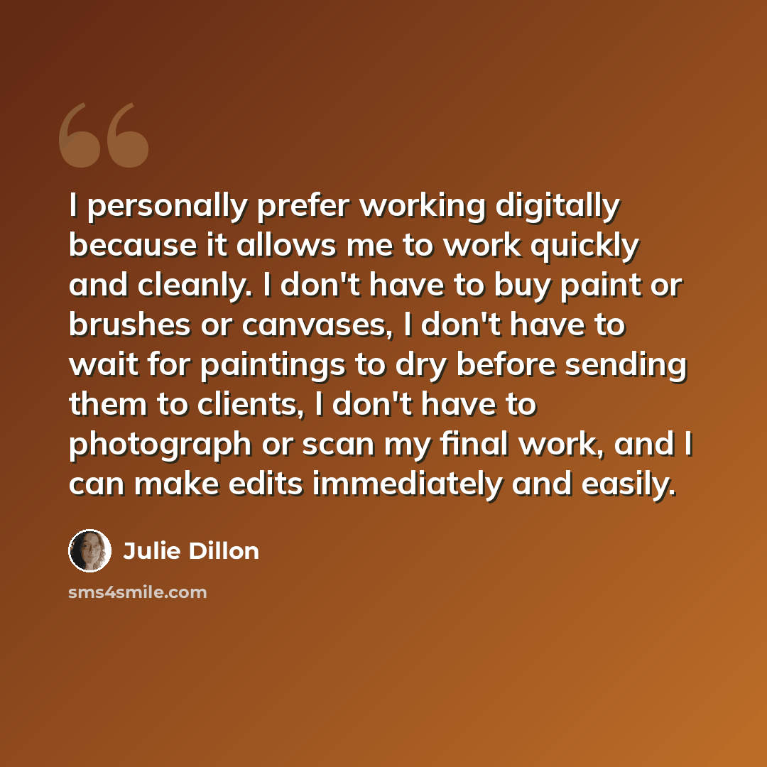 “I personally prefer working digitally because it allows me to work quickly and cleanly. I don't have to buy paint or brushes or canvases, I don't have to wait for paintings to dry before sending them to clients, I don't have to photograph or scan my final work, and I can make edits immediately and…” quote by Julie Dillon
