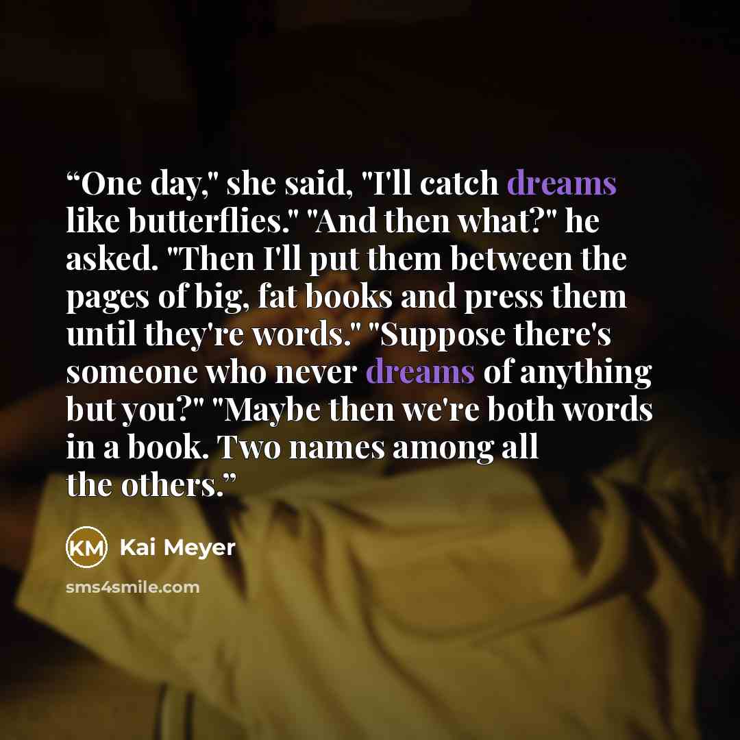 “One day," she said, "I'll catch dreams like butterflies." "And then what?" he asked. "Then I'll put them between the pages of big, fat books and press them until they're words." "Suppose there's someone who never dreams of anything but you?" "Maybe then we're both words in a book. Two names among…” quote by Kai Meyer
