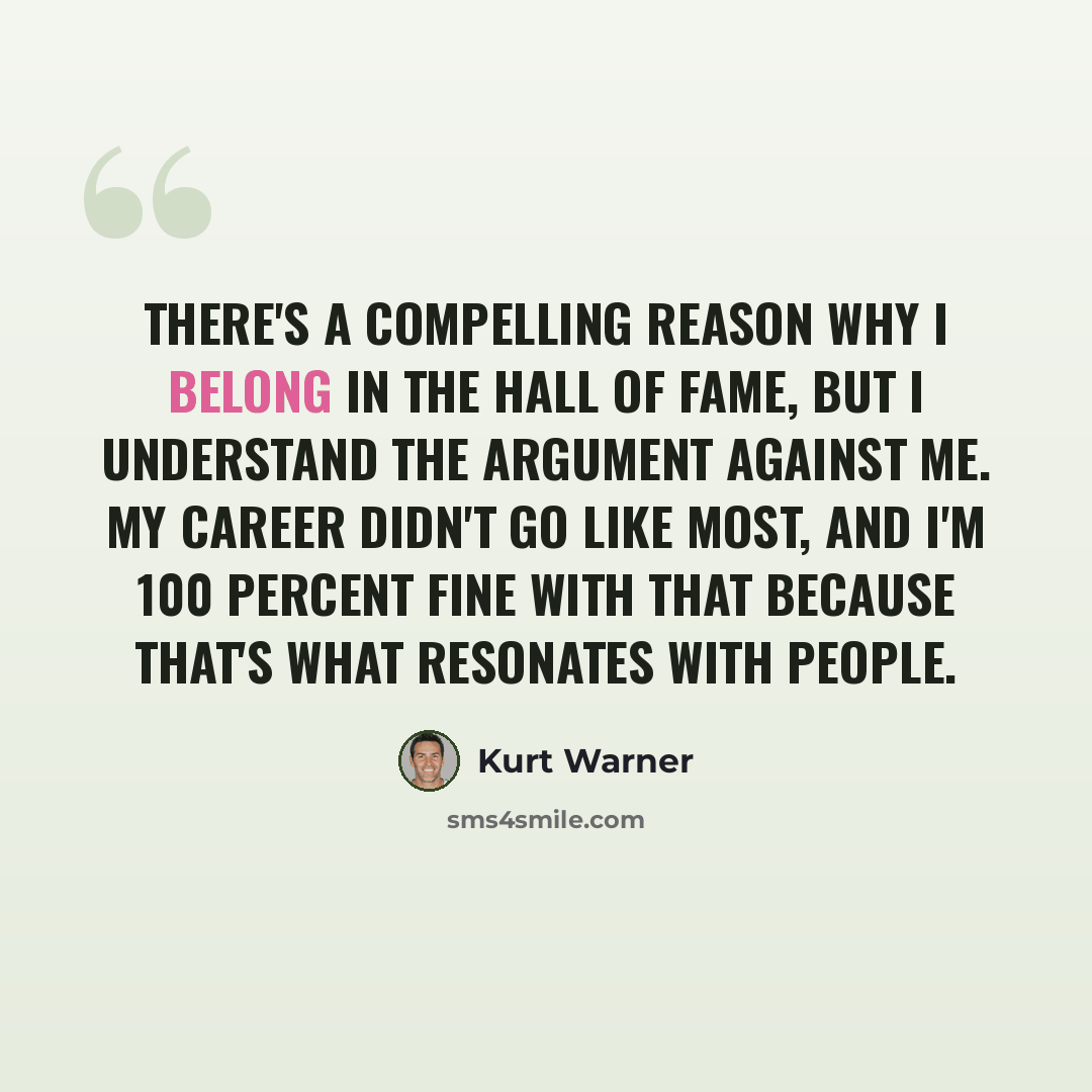 “There's a compelling reason why I belong in the Hall of Fame, but I understand the argument against me. My career didn't go like most, and I'm 100 percent fine with that because that's what resonates with people.” quote by Kurt Warner