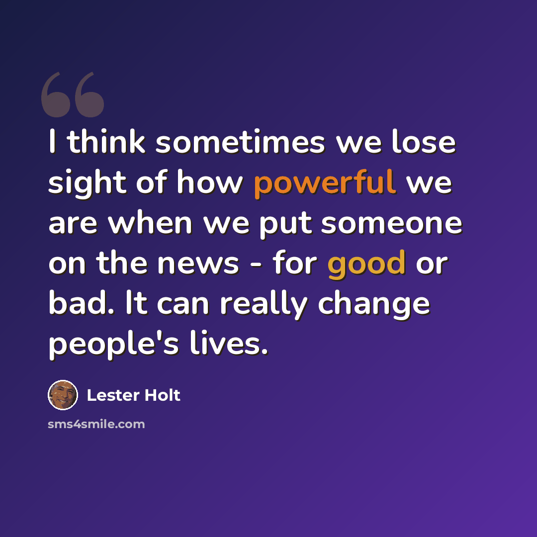 “I think sometimes we lose sight of how powerful we are when we put someone on the news - for good or bad. It can really change people's lives.” quote by Lester Holt