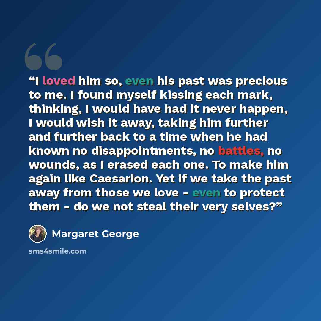 “I loved him so, even his past was precious to me. I found myself kissing each mark, thinking, I would have had it never happen, I would wish it away, taking him further and further back to a time when he had known no disappointments, no battles, no wounds, as I erased each one. To make him again…” quote by Margaret George