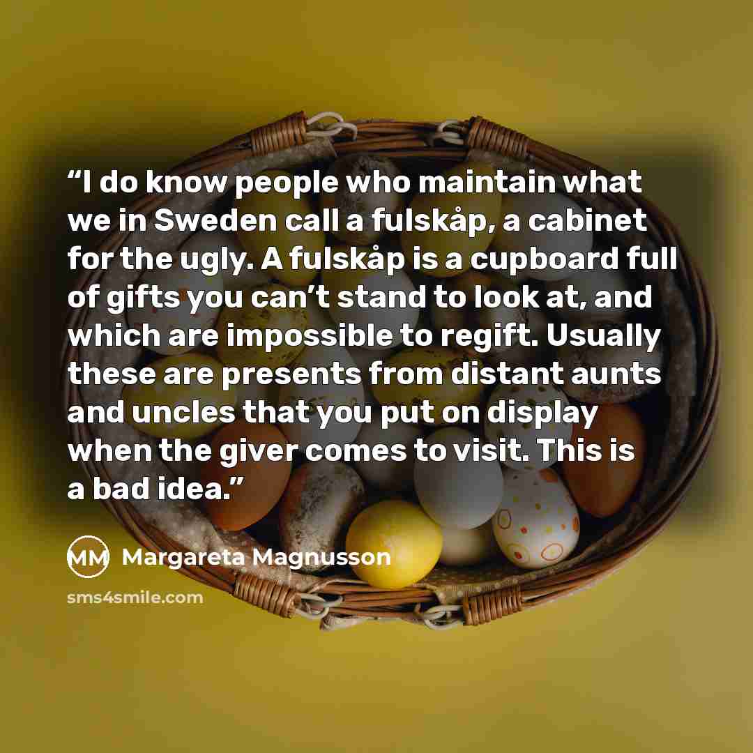 “I do know people who maintain what we in Sweden call a fulskåp, a cabinet for the ugly. A fulskåp is a cupboard full of gifts you can’t stand to look at, and which are impossible to regift. Usually these are presents from distant aunts and uncles that you put on display when the giver comes to…” quote by Margareta Magnusson