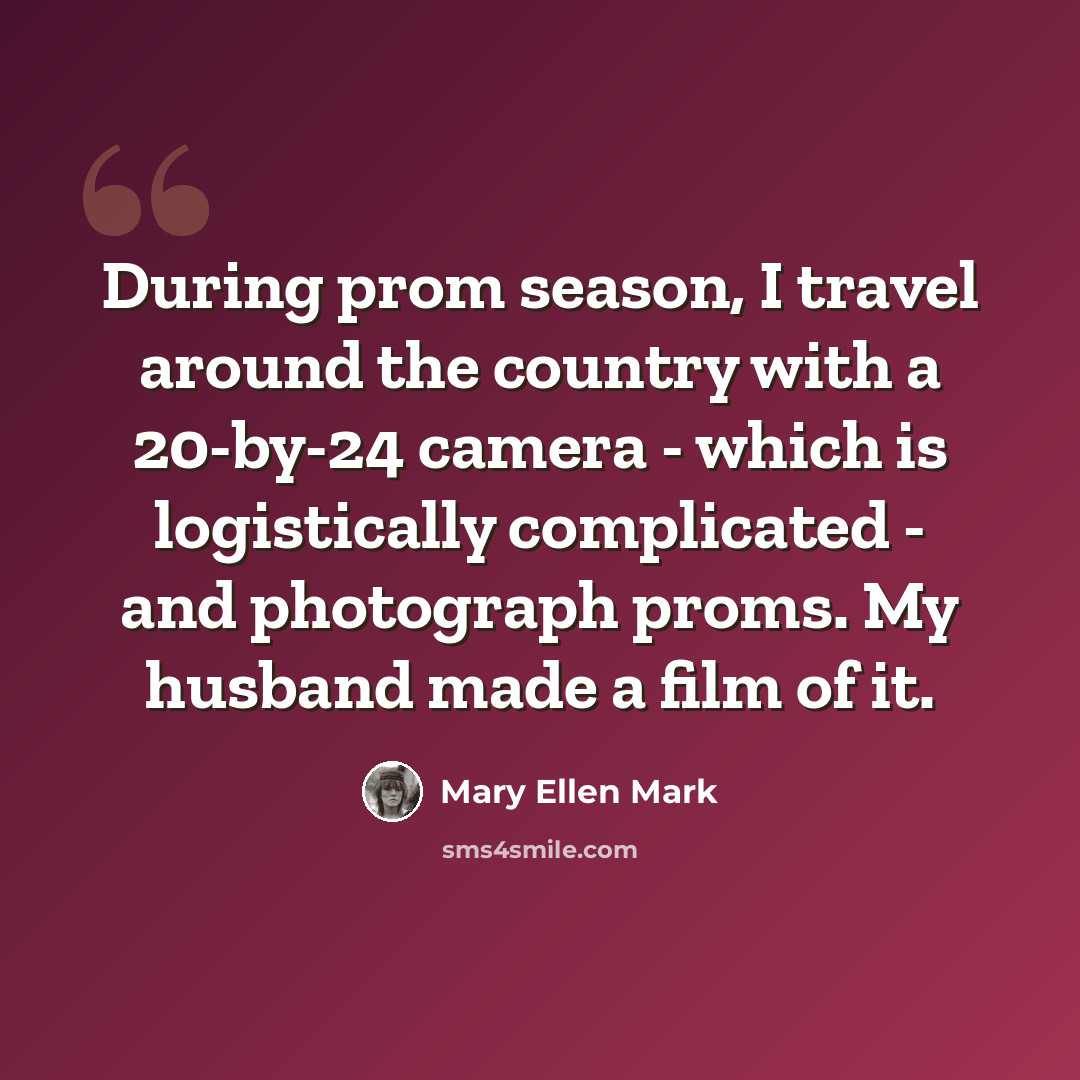 “During prom season, I travel around the country with a 20-by-24 camera - which is logistically complicated - and photograph proms. My husband made a film of it.” quote by Mary Ellen Mark
