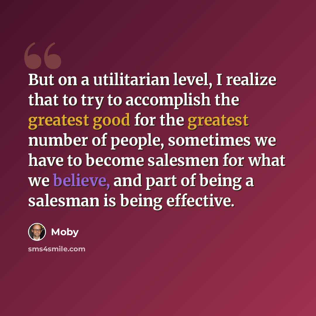 “But on a utilitarian level, I realize that to try to accomplish the greatest good for the greatest number of people, sometimes we have to become salesmen for what we believe, and part of being a salesman is being effective.” quote by Moby