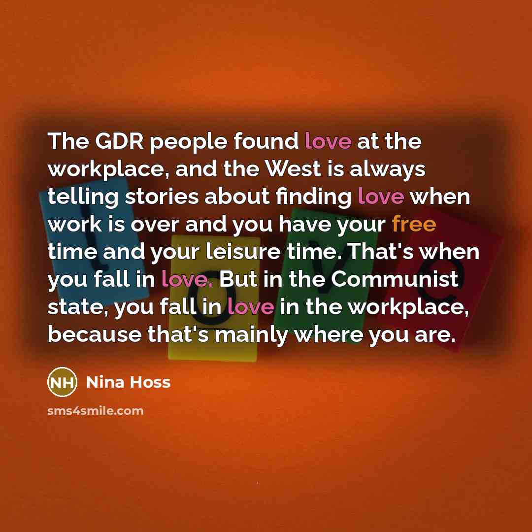 “The GDR people found love at the workplace, and the West is always telling stories about finding love when work is over and you have your free time and your leisure time. That's when you fall in love. But in the Communist state, you fall in love in the workplace, because that's mainly where you are.” quote by Nina Hoss