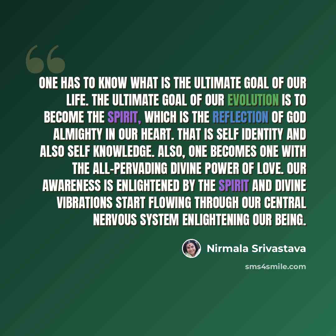 “One has to know what is the ultimate goal of our life. The ultimate goal of our evolution is to become the Spirit, which is the reflection of God Almighty in our heart. That is self identity and also self knowledge. Also, one becomes one with the all-pervading Divine power of love. Our awareness…” quote by Nirmala Srivastava