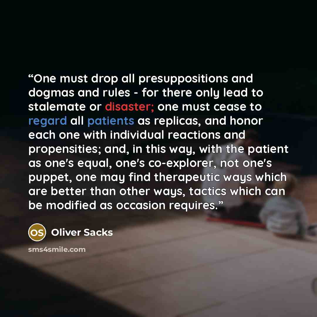 “One must drop all presuppositions and dogmas and rules - for there only lead to stalemate or disaster; one must cease to regard all patients as replicas, and honor each one with individual reactions and propensities; and, in this way, with the patient as one's equal, one's co-explorer, not one's…” quote by Oliver Sacks
