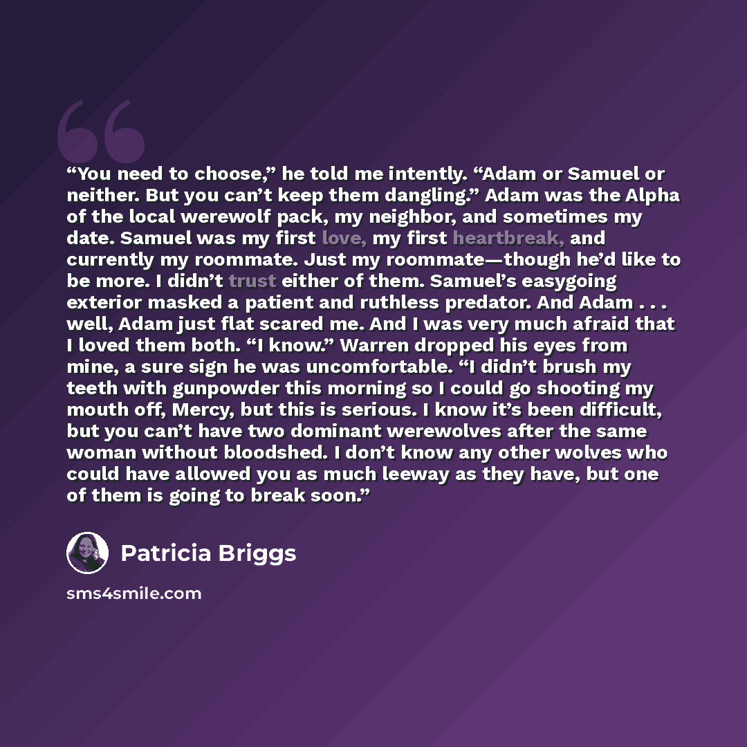 “You need to choose,” he told me intently. “Adam or Samuel or neither. But you can’t keep them dangling.” Adam was the Alpha of the local werewolf pack, my neighbor, and sometimes my date. Samuel was my first love, my first heartbreak, and currently my roommate. Just my roommate—though he’d like to…” quote by Patricia Briggs