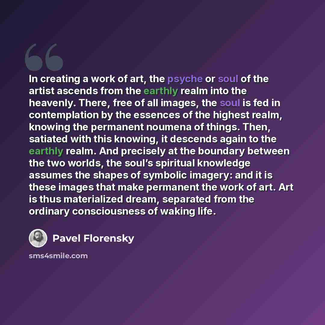 “In creating a work of art, the psyche or soul of the artist ascends from the earthly realm into the heavenly. There, free of all images, the soul is fed in contemplation by the essences of the highest realm, knowing the permanent noumena of things. Then, satiated with this knowing, it descends…” quote by Pavel Florensky