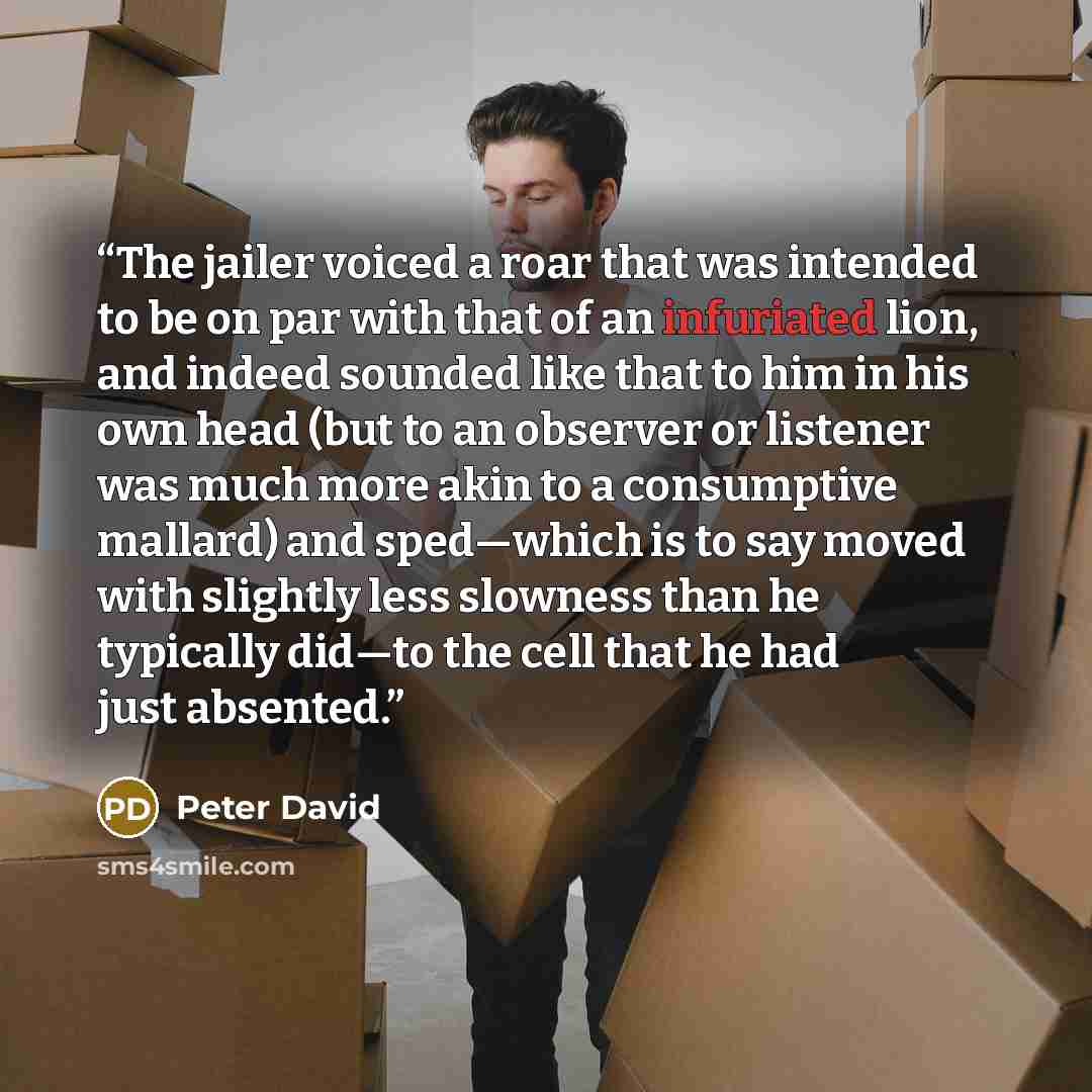“The jailer voiced a roar that was intended to be on par with that of an infuriated lion, and indeed sounded like that to him in his own head (but to an observer or listener was much more akin to a consumptive mallard) and sped—which is to say moved with slightly less slowness than he typically…” quote by Peter David