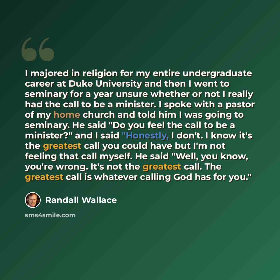 “I majored in religion for my entire undergraduate career at Duke University and then I went to seminary for a year unsure whether or not I really had the call to be a minister. I spoke with a pastor of my home church and told him I was going to seminary. He said "Do you feel the call to be a…” quote by Randall Wallace