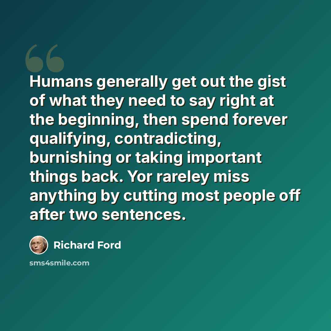 “Humans generally get out the gist of what they need to say right at the beginning, then spend forever qualifying, contradicting, burnishing or taking important things back. Yor rareley miss anything by cutting most people off after two sentences.” quote by Richard Ford