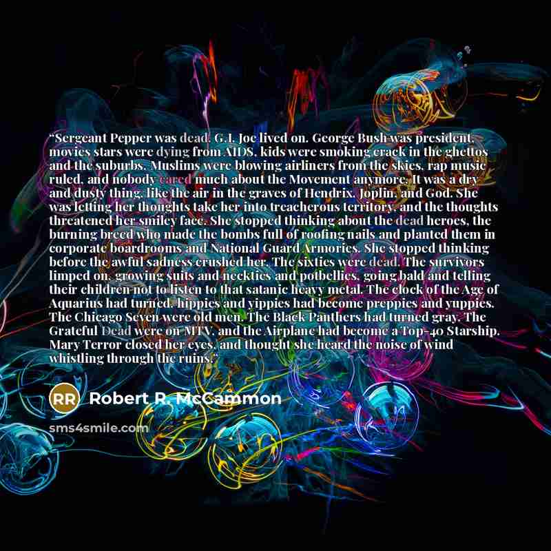“Sergeant Pepper was dead. G.I. Joe lived on. George Bush was president, movies stars were dying from AIDS, kids were smoking crack in the ghettos and the suburbs, Muslims were blowing airliners from the skies, rap music ruled, and nobody cared much about the Movement anymore. It was a dry and…” quote by Robert R. McCammon