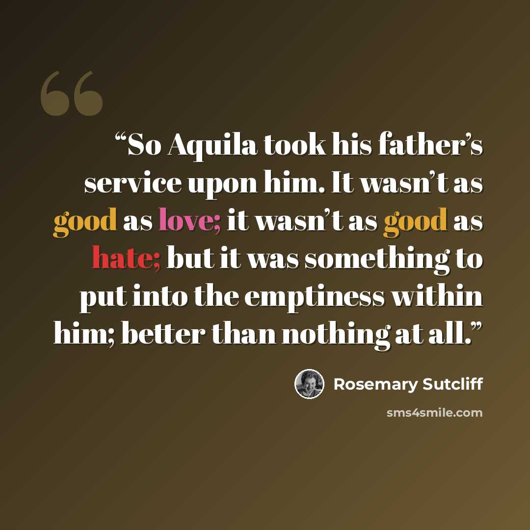 “So Aquila took his father’s service upon him. It wasn’t as good as love; it wasn’t as good as hate; but it was something to put into the emptiness within him; better than nothing at all.” quote by Rosemary Sutcliff