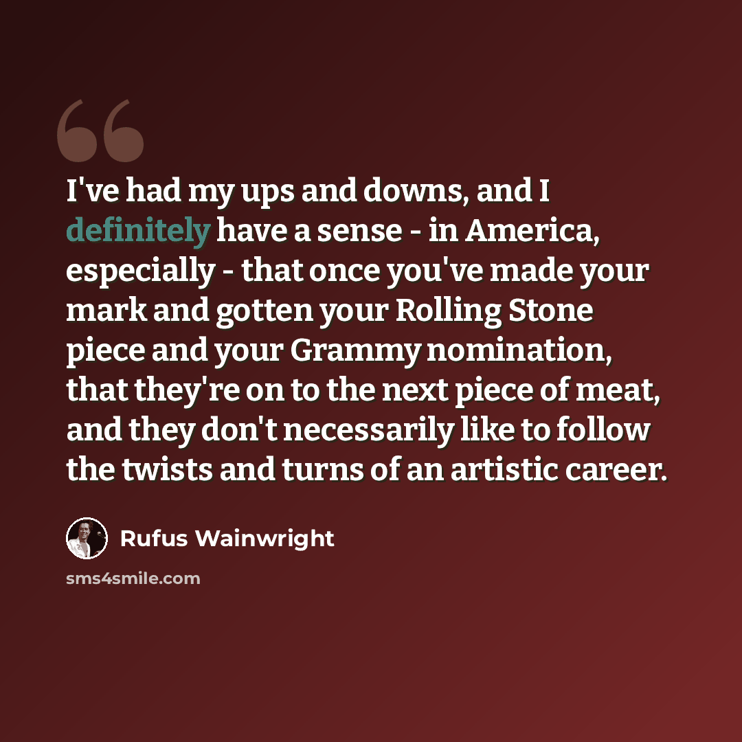 “I've had my ups and downs, and I definitely have a sense - in America, especially - that once you've made your mark and gotten your Rolling Stone piece and your Grammy nomination, that they're on to the next piece of meat, and they don't necessarily like to follow the twists and turns of an…” quote by Rufus Wainwright