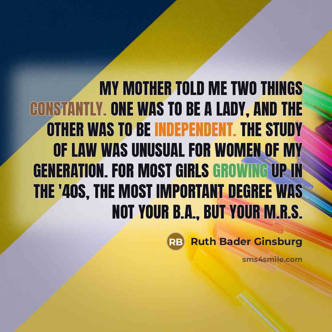 “My mother told me two things constantly. One was to be a lady, and the other was to be independent. The study of law was unusual for women of my generation. For most girls growing up in the '40s, the most important degree was not your B.A., but your M.R.S.” quote by Ruth Bader Ginsburg