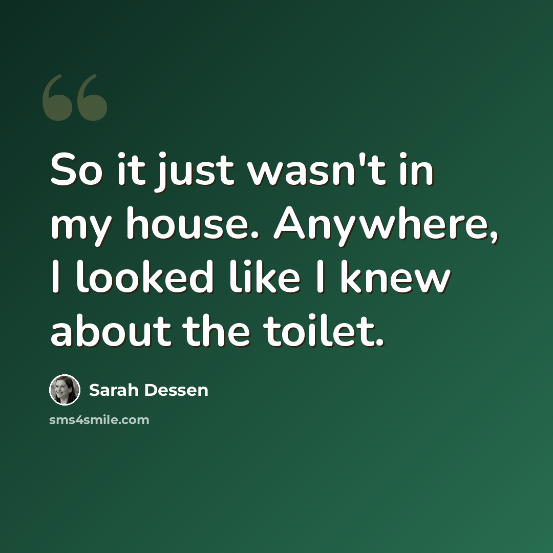“So it just wasn't in my house. Anywhere, I looked like I knew about the toilet.” quote by Sarah Dessen