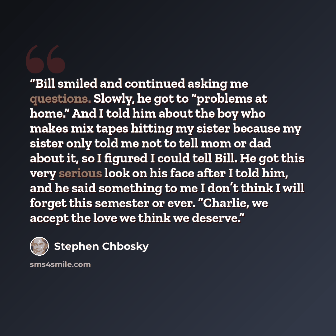 “Bill smiled and continued asking me questions. Slowly, he got to “problems at home.” And I told him about the boy who makes mix tapes hitting my sister because my sister only told me not to tell mom or dad about it, so I figured I could tell Bill. He got this very serious look on his face after I…” quote by Stephen Chbosky