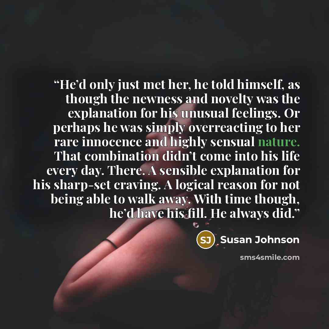 “He’d only just met her, he told himself, as though the newness and novelty was the explanation for his unusual feelings. Or perhaps he was simply overreacting to her rare innocence and highly sensual nature. That combination didn’t come into his life every day. There. A sensible explanation for…” quote by Susan Johnson