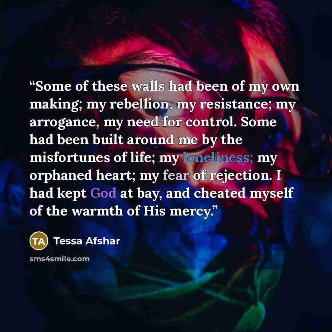 “Some of these walls had been of my own making; my rebellion, my resistance; my arrogance, my need for control. Some had been built around me by the misfortunes of life; my loneliness; my orphaned heart; my fear of rejection. I had kept God at bay, and cheated myself of the warmth of His mercy.” quote by Tessa Afshar