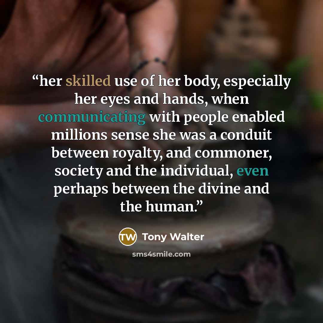 “her skilled use of her body, especially her eyes and hands, when communicating with people enabled millions sense she was a conduit between royalty, and commoner, society and the individual, even perhaps between the divine and the human.” quote by Tony Walter