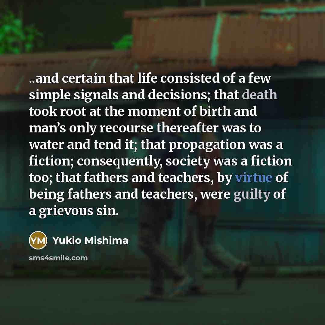 “..and certain that life consisted of a few simple signals and decisions; that death took root at the moment of birth and man’s only recourse thereafter was to water and tend it; that propagation was a fiction; consequently, society was a fiction too; that fathers and teachers, by virtue of being…” quote by Yukio Mishima