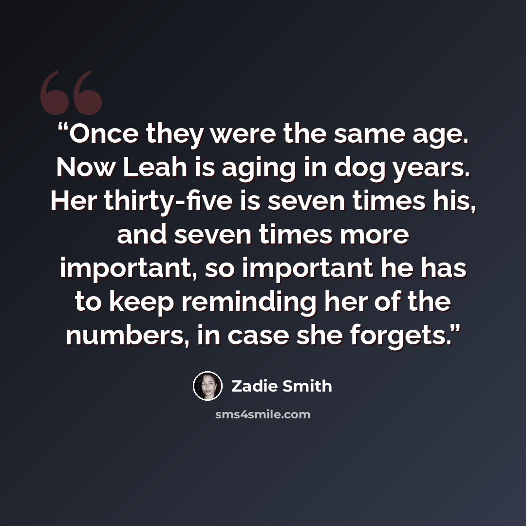 “Once they were the same age. Now Leah is aging in dog years. Her thirty-five is seven times his, and seven times more important, so important he has to keep reminding her of the numbers, in case she forgets.” quote by Zadie Smith