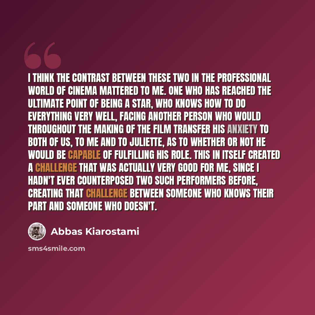 “I think the contrast between these two in the professional world of cinema mattered to me. One who has reached the ultimate point of being a star, who knows how to do everything very well, facing another person who would throughout the making of the film transfer his anxiety to both of us, to me…” quote by Abbas Kiarostami