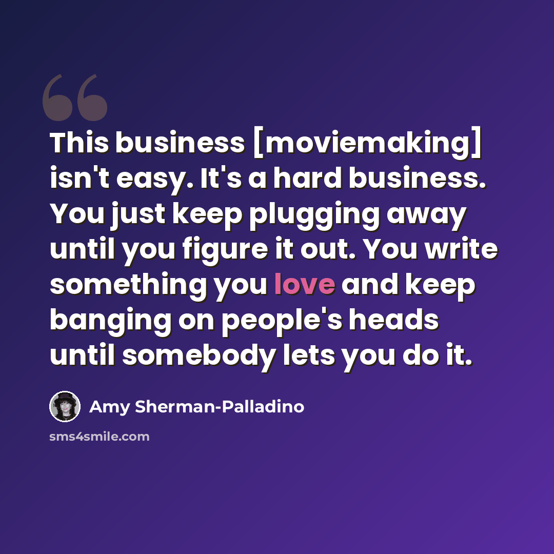 “This business [moviemaking] isn't easy. It's a hard business. You just keep plugging away until you figure it out. You write something you love and keep banging on people's heads until somebody lets you do it.” quote by Amy Sherman-Palladino