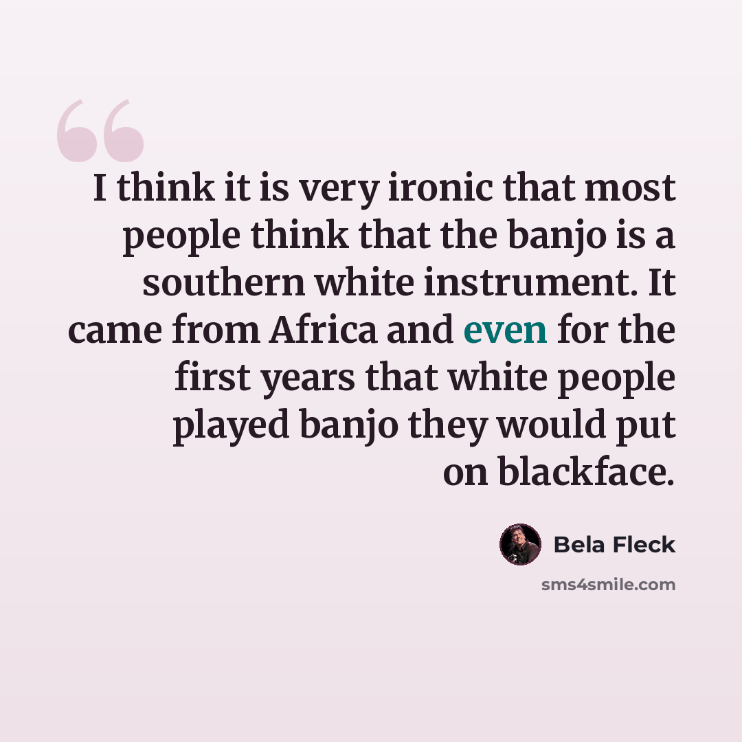 “I think it is very ironic that most people think that the banjo is a southern white instrument. It came from Africa and even for the first years that white people played banjo they would put on blackface.” quote by Bela Fleck