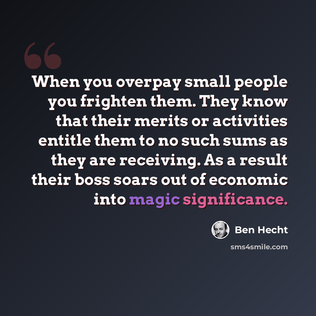 “When you overpay small people you frighten them. They know that their merits or activities entitle them to no such sums as they are receiving. As a result their boss soars out of economic into magic significance.” quote by Ben Hecht