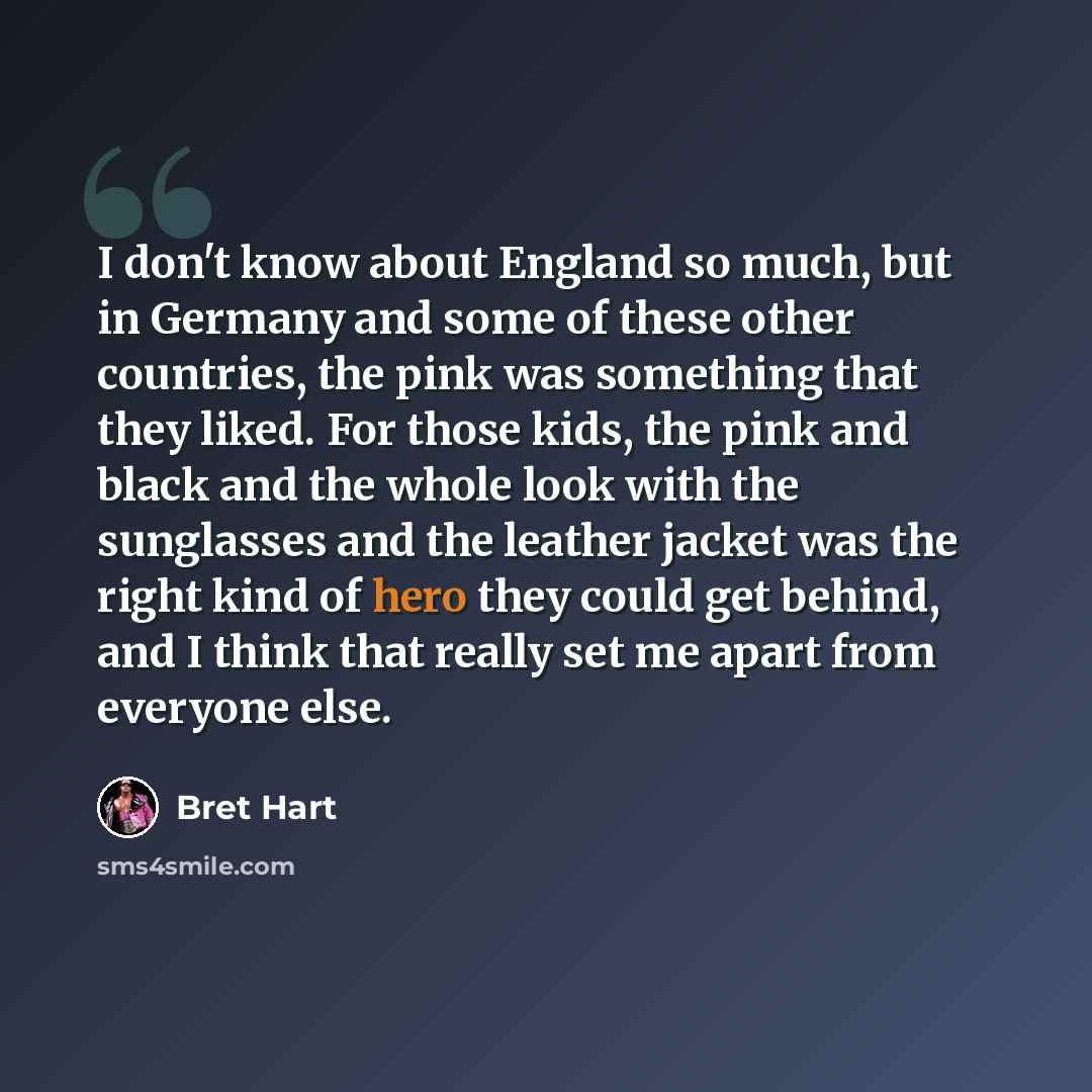 “I don't know about England so much, but in Germany and some of these other countries, the pink was something that they liked. For those kids, the pink and black and the whole look with the sunglasses and the leather jacket was the right kind of hero they could get behind, and I think that really…” quote by Bret Hart