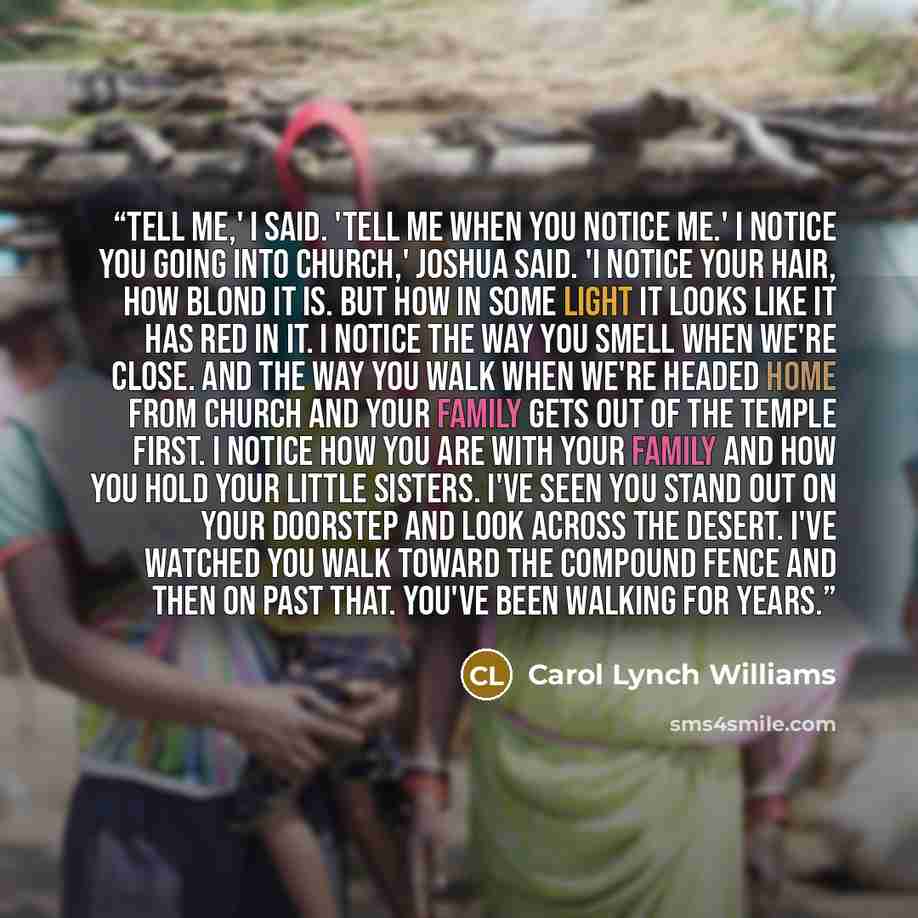 “Tell me,' I said. 'Tell me when you notice me.' I notice you going into church,' Joshua said. 'I notice your hair, how blond it is. But how in some light it looks like it has red in it. I notice the way you smell when we're close. And the way you walk when we're headed home from church and your…” quote by Carol Lynch Williams