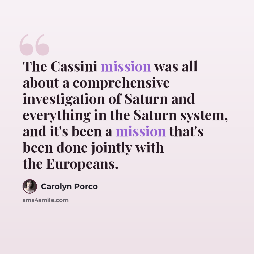 “The Cassini mission was all about a comprehensive investigation of Saturn and everything in the Saturn system, and it's been a mission that's been done jointly with the Europeans.” quote by Carolyn Porco