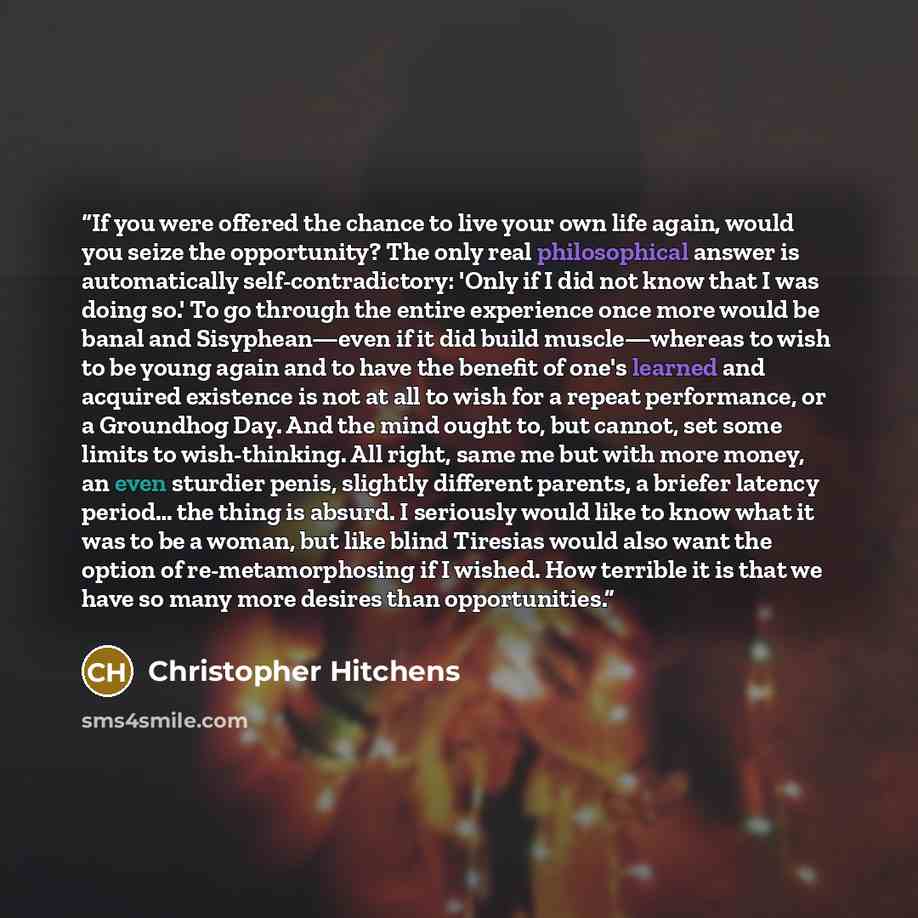 “If you were offered the chance to live your own life again, would you seize the opportunity? The only real philosophical answer is automatically self-contradictory: 'Only if I did not know that I was doing so.' To go through the entire experience once more would be banal and Sisyphean—even if it…” quote by Christopher Hitchens