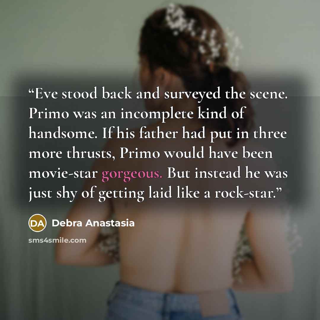 “Eve stood back and surveyed the scene. Primo was an incomplete kind of handsome. If his father had put in three more thrusts, Primo would have been movie-star gorgeous. But instead he was just shy of getting laid like a rock-star.” quote by Debra Anastasia