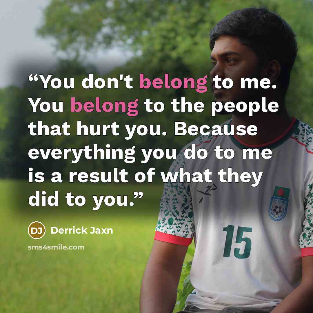 “You don't belong to me. You belong to the people that hurt you. Because everything you do to me is a result of what they did to you.” quote by Derrick Jaxn
